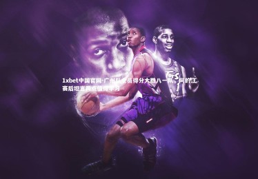 1xbet中国官网-广州队全员得分大胜八一队，阿的江赛后坦言两点值得学习