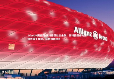 1xbet中国官网-沃特福德壮志未酬：瓦特福德奋力拼搏然疲于奔命，沃特福德别名