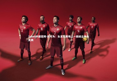 1xbet中国官网-改写为：女足比赛场上一骑绝尘风头无两