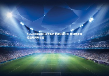 1xbet中国官网-纽卡斯尔主场轻取对手 胜利使者降临圣詹姆斯公园