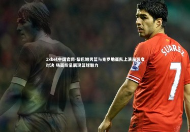 1xbet中国官网-黎巴嫩男篮与克罗地亚队上演高强度对决 场面纷呈展现篮球魅力