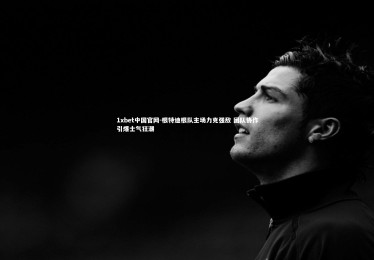 1xbet中国官网-根特迪根队主场力克强敌 团队协作引爆士气狂潮