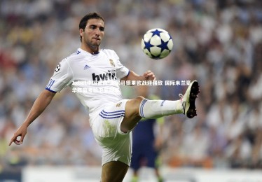 1xbet中国官网-皇家马德里欧战迎强敌 国际米兰豪华阵容考验卫冕冠军