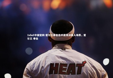 1xbet中国官网-爱尔兰拳击选手赢得决赛入场券，爱尔兰 拳击