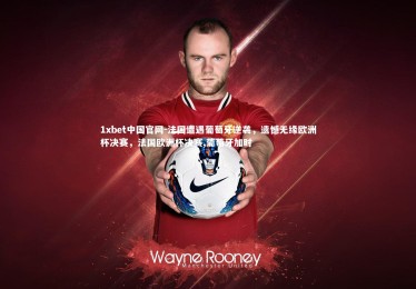 1xbet中国官网-法国遭遇葡萄牙逆袭，遗憾无缘欧洲杯决赛，法国欧洲杯决赛,葡萄牙加时