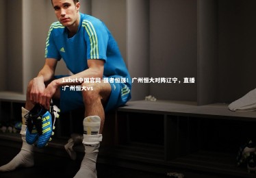 1xbet中国官网-强者恒强！广州恒大对阵辽宁，直播:广州恒大vs