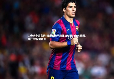 1xbet中国官网-瑞士客场不敌保加利亚，告负回国，瑞士对保加利亚