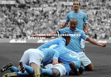 1xbet中国官网-乌克兰球队欧战赛场高歌猛进 坚韧表现赢得满堂彩