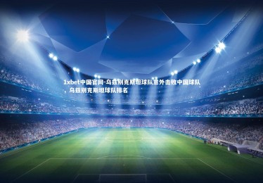 1xbet中国官网-乌兹别克斯坦球队意外击败中国球队，乌兹别克斯坦球队排名