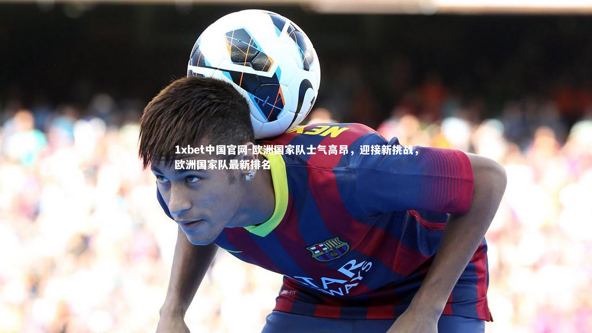 1xbet中国官网-欧洲国家队士气高昂，迎接新挑战，欧洲国家队最新排名